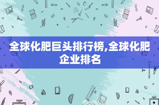 全球化肥巨头排行榜,全球化肥企业排名