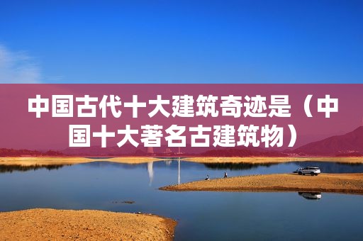 中国古代十大建筑奇迹是（中国十大著名古建筑物）