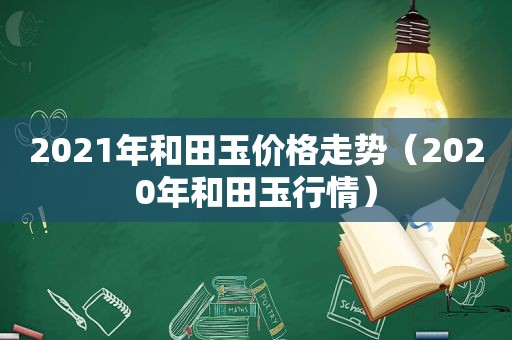 2021年和田玉价格走势（2020年和田玉行情）