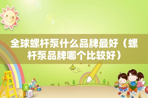 全球螺杆泵什么品牌最好（螺杆泵品牌哪个比较好）
