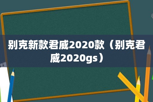 别克新款君威2020款（别克君威2020gs）
