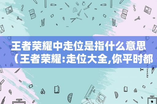 王者荣耀中走位是指什么意思（王者荣耀:走位大全,你平时都是怎么走的?）