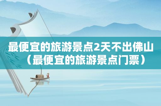 最便宜的旅游景点2天不出佛山（最便宜的旅游景点门票）