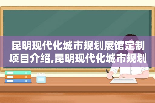 昆明现代化城市规划展馆定制项目介绍,昆明现代化城市规划展馆定制项目中标单位