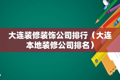 大连装修装饰公司排行（大连本地装修公司排名）