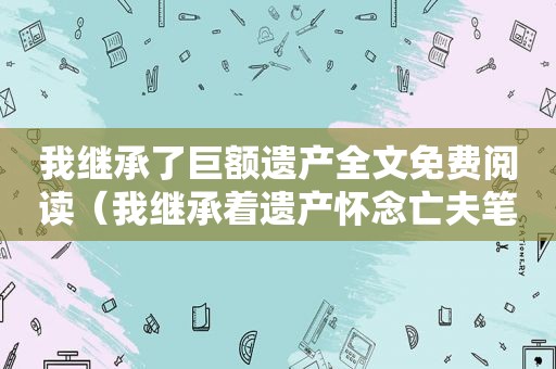 我继承了巨额遗产全文免费阅读（我继承着遗产怀念亡夫笔趣阁）
