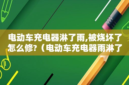 电动车充电器淋了雨,被烧坏了怎么修?（电动车充电器雨淋了,哪里会烧掉）