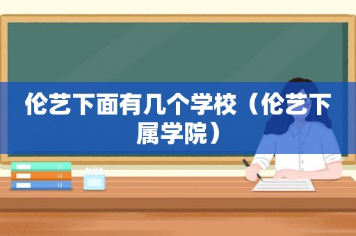 伦艺下面有几个学校（伦艺下属学院）