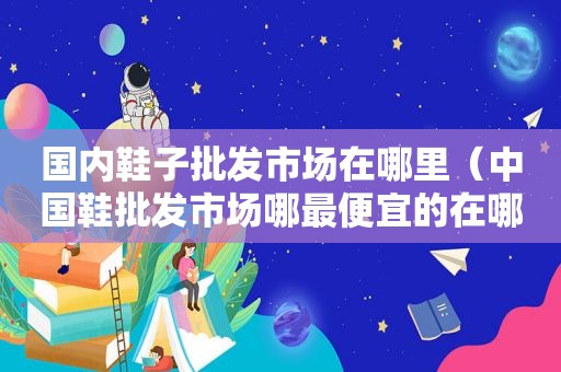 国内鞋子批发市场在哪里（中国鞋批发市场哪最便宜的在哪里）