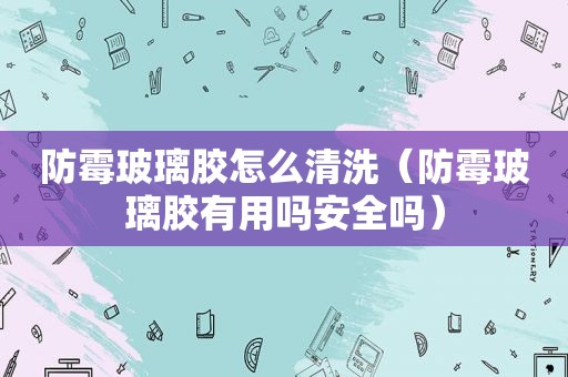 防霉玻璃胶怎么清洗（防霉玻璃胶有用吗安全吗）