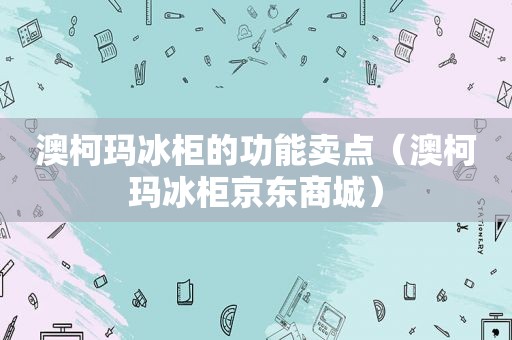 澳柯玛冰柜的功能卖点（澳柯玛冰柜京东商城）