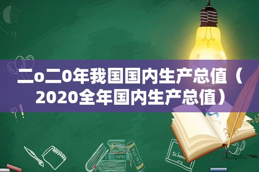 二o二0年我国国内生产总值（2020全年国内生产总值）