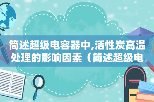 简述超级电容器中,活性炭高温处理的影响因素（简述超级电容器中,活性炭高温处理的影响有哪些）