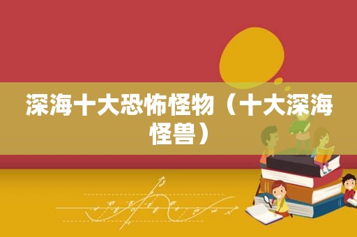 深海十大恐怖怪物（十大深海怪兽）