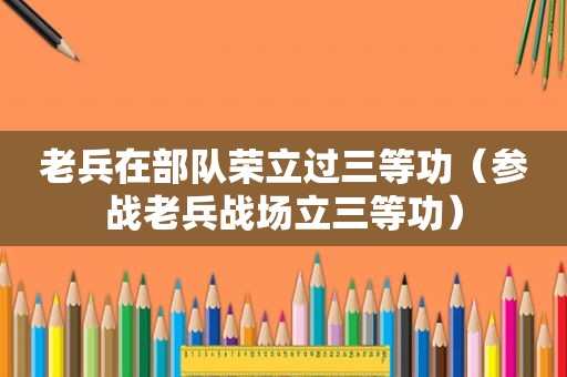老兵在部队荣立过三等功（参战老兵战场立三等功）