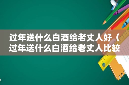 过年送什么白酒给老丈人好（过年送什么白酒给老丈人比较好）