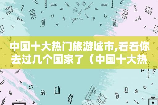 中国十大热门旅游城市,看看你去过几个国家了（中国十大热门旅游城市,看看你去过几个国家的英文）