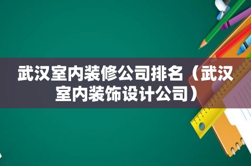 武汉室内装修公司排名（武汉室内装饰设计公司）