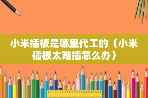 小米插板是哪里代工的（小米插板太难插怎么办）