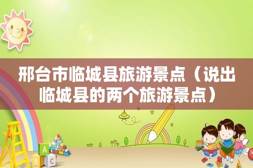 邢台市临城县旅游景点（说出临城县的两个旅游景点）