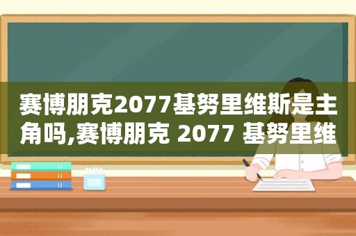 赛博朋克2077基努里维斯是主角吗,赛博朋克 2077 基努里维斯