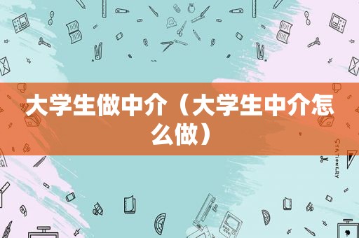 大学生做中介（大学生中介怎么做）