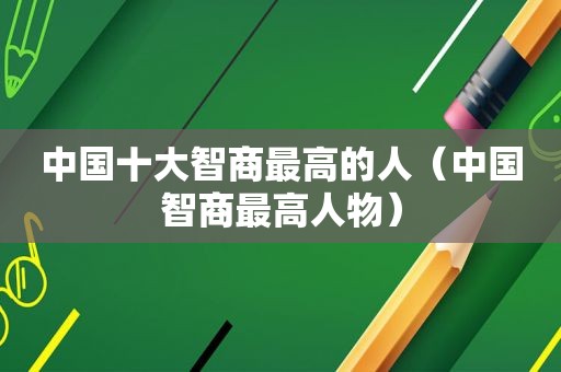 中国十大智商最高的人（中国智商最高人物）