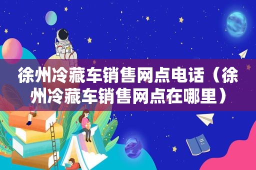 徐州冷藏车销售网点电话（徐州冷藏车销售网点在哪里）