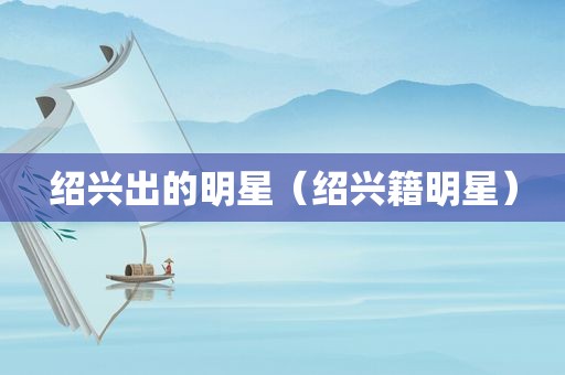 绍兴出的明星（绍兴籍明星）