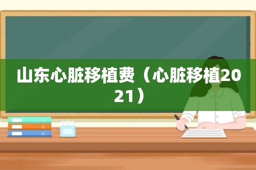 山东心脏移植费（心脏移植2021）