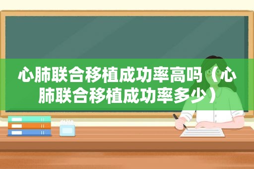 心肺联合移植成功率高吗（心肺联合移植成功率多少）