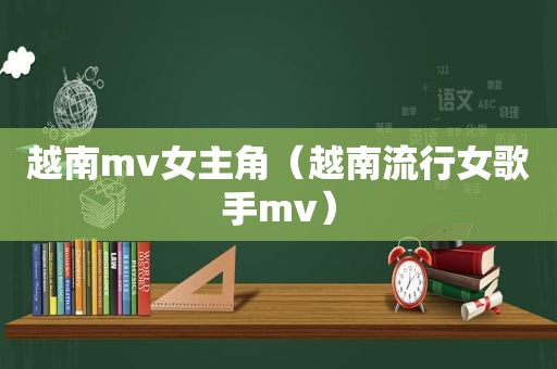 越南mv女主角（越南流行女歌手mv）
