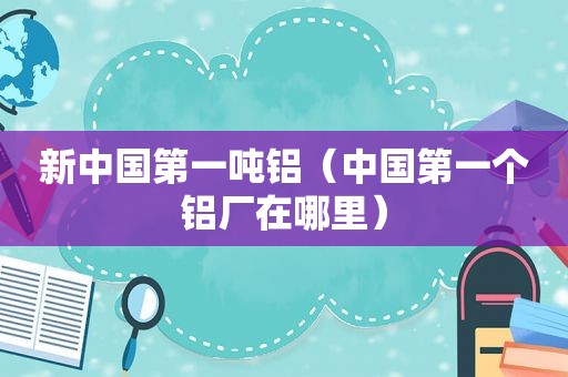 新中国第一吨铝（中国第一个铝厂在哪里）