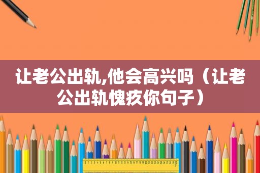 让老公出轨,他会高兴吗（让老公出轨愧疚你句子）