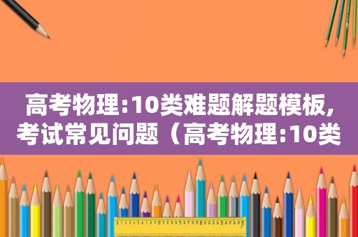 高考物理:10类难题解题模板,考试常见问题（高考物理:10类难题解题模板,考试常见题）