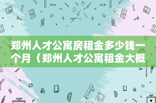 郑州人才公寓房租金多少钱一个月（郑州人才公寓租金大概多少）