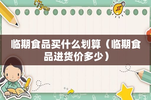 临期食品买什么划算（临期食品进货价多少）