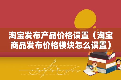 淘宝发布产品价格设置（淘宝商品发布价格模块怎么设置）