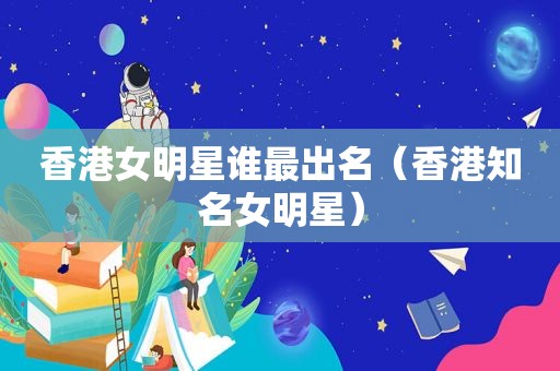 香港女明星谁最出名（香港知名女明星）