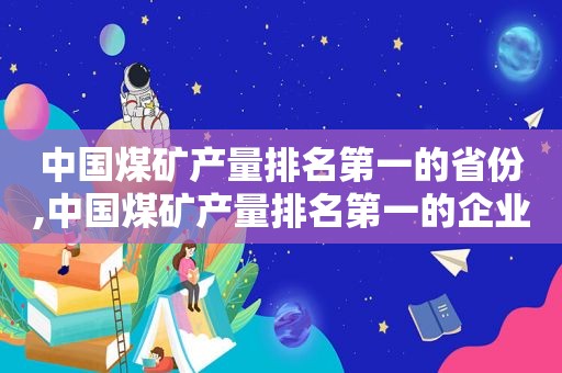 中国煤矿产量排名第一的省份,中国煤矿产量排名第一的企业