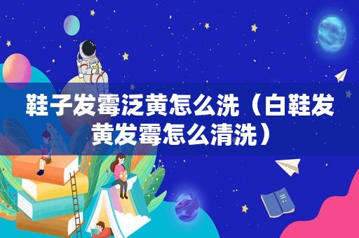 鞋子发霉泛黄怎么洗（白鞋发黄发霉怎么清洗）