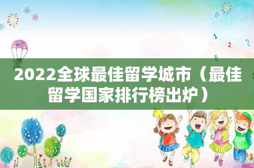 2022全球最佳留学城市（最佳留学国家排行榜出炉）