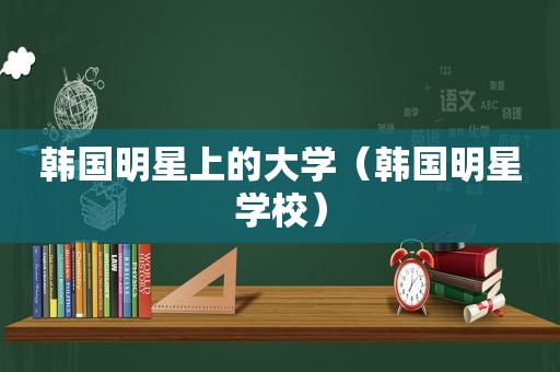 韩国明星上的大学（韩国明星学校）