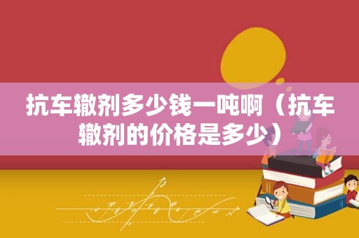抗车辙剂多少钱一吨啊（抗车辙剂的价格是多少）