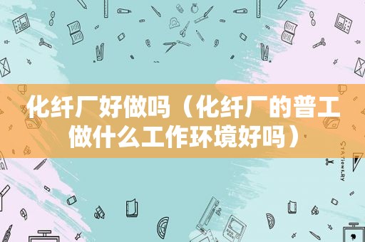 化纤厂好做吗（化纤厂的普工做什么工作环境好吗）