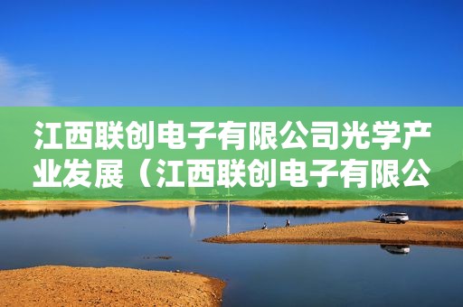 江西联创电子有限公司光学产业发展（江西联创电子有限公司光学产业怎么样）