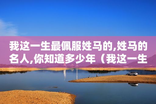 我这一生最佩服姓马的,姓马的名人,你知道多少年（我这一生最佩服姓马的,姓马的名人,你知道多少个字）