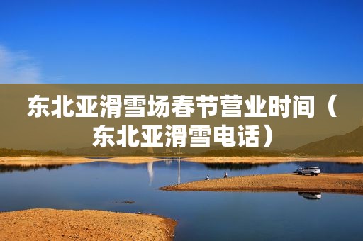 东北亚滑雪场春节营业时间（东北亚滑雪电话）