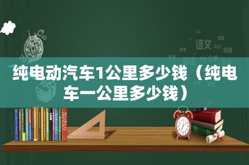 纯电动汽车1公里多少钱（纯电车一公里多少钱）