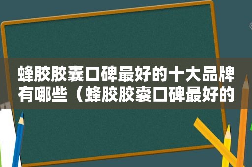 蜂胶胶囊口碑最好的十大品牌有哪些（蜂胶胶囊口碑最好的十大品牌排行榜）
